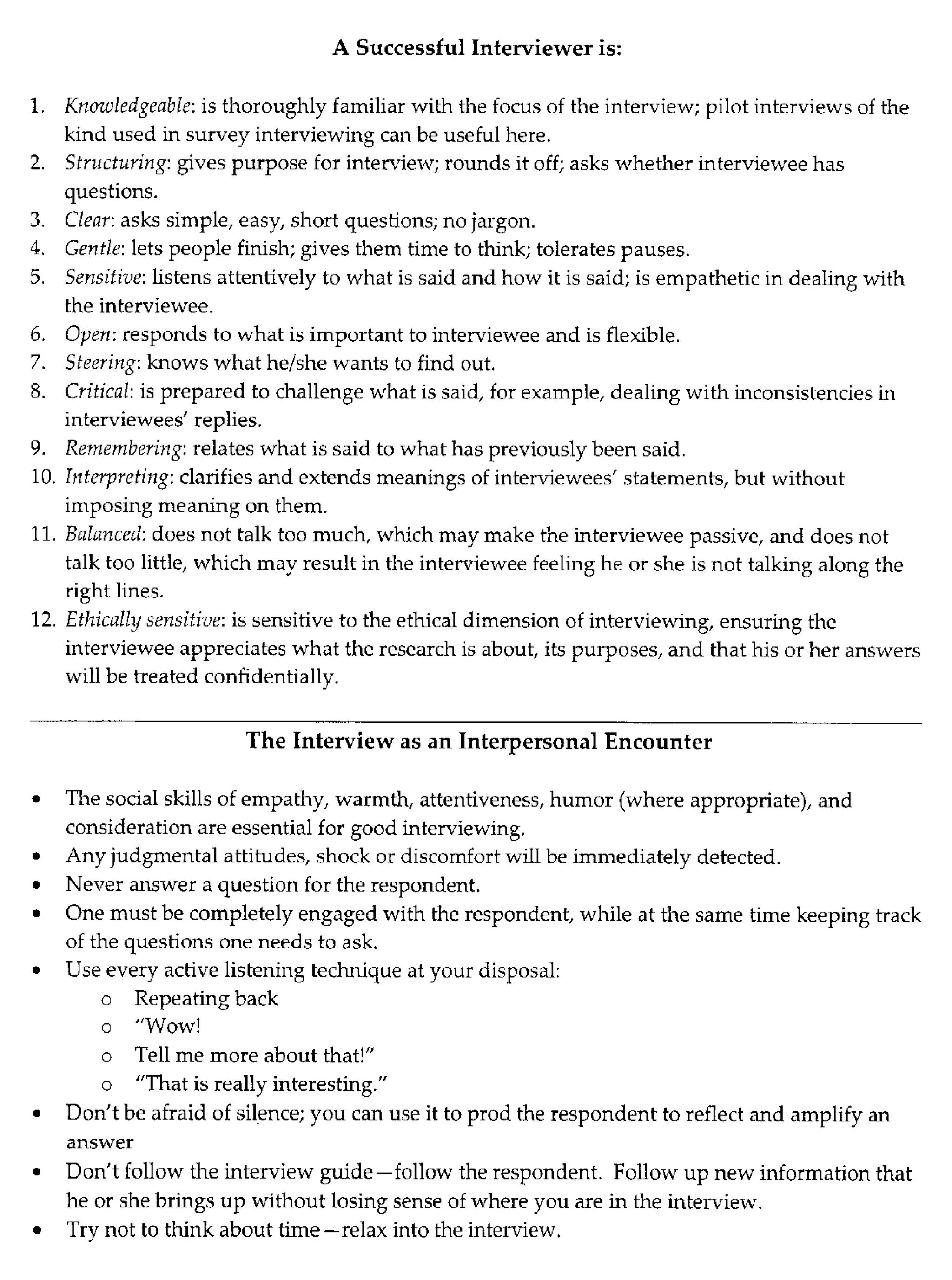 A Successful Interviewer is:
1. Knowledgeable: is thoroughly familiar with the focus of the interview; pilot interviews of the
kind used in survey interviewing can be useful here.
2. Structuring: gives purpose for interview; rounds it off; asks whether interviewee has
questions.
3. Clear: asks simple, easy, short questions; no jargon.
4. Gentle: lets people finish; gives them time to think; tolerates pauses.
5. Sensitive: listens attentively to what is said and how it is said; is empathetic in dealing with
the interviewee.
6. Open: responds to what is important to interviewee and is flexible.
7. Steering: knows what he/she wants to find out.
8. Critical: is prepared to challenge what is said, for example, dealing with inconsistencies in
interviewees' replies.
9. Remembering: relates what is said to what has previously been said.
10. Interpreting: clarifies and extends meanings of interviewees' statements, but without
imposing meaning on them.
11. Balanced: does not talk too much, which may make the interviewee passive, and does not
talk too little, which may result in the interviewee feeling he or she is not talking along the
right lines.
12. Ethically sensitive: is sensitive to the ethical dimension of interviewing, ensuring the
interviewee appreciates what the research is about, its purposes, and that his or her answers
will be treated confidentially.
The Interview as an Interpersonal Encounter
• The social skills of empathy, warmth, attentiveness, humor (where appropriate), and
consideration are essential for good interviewing.
• Any judgmental attitudes, shock or discomfort will be immediately detected.
• Never answer a question for the respondent.
• One must be completely engaged with the respondent, while at the same time keeping track
of the questions one needs to ask.
• Use every active listening technique at your disposal:
o Repeating back
o "Wow!
o Tell me more about that!"
o "That is really interesting."
• Don't be afraid of silence; you can use it to prod the respondent to reflect and amplify an
answer
• Don't follow the interview guide-follow the respondent. Follow up new information that
he or she brings up without losing sense of where you are in the interview.
• Try not to think about time-relax into the interview.
 