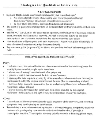 Strategies for Qualitative Interviews
A Few General Points
• Stop and Think: should interviews be included in your research design?
o Are there alternative ways of answering your research question through
documentary review, observation or unobtrusive measures?
o Be clear about the possible biases and limitations of interviews
• The point of a qualitative interview is to let the respondent tell their own story on their own
terms.
• THIS IS NOT A SURVEY! The guide acts as a prompt, reminding you of necessary topics to
cover, questions to ask and areas to probe. As such, it should be simple so that your
primary focus can stay on the respondent. It's best to memorize your guide!
• How much time will you spend with each respondent? Adjust your guide accordingly (it
may take several interviews to judge the correct length).
• Try out a new guide (or parts of it) on friends and get their feedback before using it in the
field.
Should you record and transcribe interviews?
PROS:
• It helps to correct the natural limitations of our memories and of the intuitive glosses that
we might place on what people say in interviews
• It allows more thorough examination of what people say
• It permits repeated examinations of the interviewees' answers
• It opens up the data to public scrutiny by other researchers, who can evaluate the analysis
that is carried out by the original researchers of the data (that is, a secondary analysis)
• It therefore helps to counter accusations that an analysis might have been influenced by a
researcher's values or biases
• It allows the data to be reused in other ways from those intended by the original
researcher-for example, in the light of new theoretical ideas or analytic strategies.
CONS:
• It introduces a different dynamic into the social encounter of the interview, and recording
equipment may be off-putting for interviewees.
• Transcribing is a very time-consuming process. It also requires good equipment , usually in
the form of a good-quality tape recorder and microphone but also, if possible, a
transcription machine. Transcription also very quickly results in a daunting pile of paper.
 