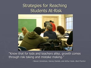 Strategies for Reaching
              Students At-Risk




“Know that for kids and teachers alike, growth comes
through risk taking and mistake making.”
                - Steven Zemelman, Harvey Daniels, and Arthur Hyde, Best Practice
 