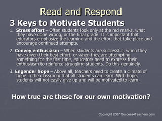 Read and Respond
3 Keys to Motivate Students
1. Stress effort – Often students look only at the red marks, what
   they have done wrong, or the final grade. It is important that
   educators emphasize the learning and the effort that take place and
   encourage continued attempts.
2. Convey enthusiasm – When students are successful, when they
    have given their best effort, or when they are attempting
    something for the first time, educators need to express their
    enthusiasm to reinforce struggling students. Do this genuinely.
3. Engender hope – Above all, teachers need to create a climate of
    hope in the classroom that all students can learn. With hope,
    students will not easily give up and will be motivated to learn.


How true are these for our own motivation?

                                            Copyright 2007 Success4Teachers.com
 