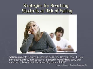Strategies for Reaching
           Students at Risk of Failing




“When students believe success is possible, they will try. If they
don’t believe they can succeed, it doesn’t matter how easy the
material or how smart the students, they will fail.”
                                         - LouAnne Johnson, Teaching Outside the Box
 