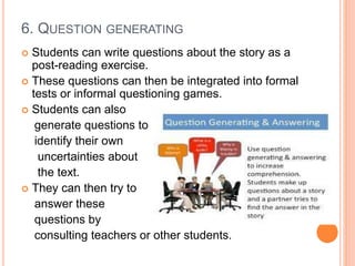 6. QUESTION GENERATING
 Students can write questions about the story as a
post-reading exercise.
 These questions can then be integrated into formal
tests or informal questioning games.
 Students can also
generate questions to
identify their own
uncertainties about
the text.
 They can then try to
answer these
questions by
consulting teachers or other students.
 