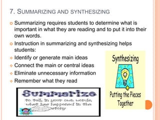 7. SUMMARIZING AND SYNTHESIZING
 Summarizing requires students to determine what is
important in what they are reading and to put it into their
own words.
 Instruction in summarizing and synthesizing helps
students:
 Identify or generate main ideas
 Connect the main or central ideas
 Eliminate unnecessary information
 Remember what they read
 