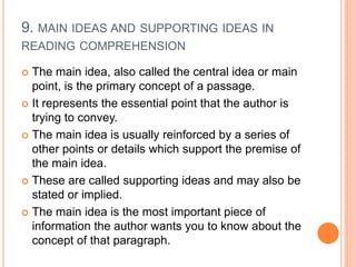 9. MAIN IDEAS AND SUPPORTING IDEAS IN
READING COMPREHENSION
 The main idea, also called the central idea or main
point, is the primary concept of a passage.
 It represents the essential point that the author is
trying to convey.
 The main idea is usually reinforced by a series of
other points or details which support the premise of
the main idea.
 These are called supporting ideas and may also be
stated or implied.
 The main idea is the most important piece of
information the author wants you to know about the
concept of that paragraph.
 