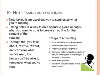 10. NOTE TAKING AND OUTLINING
 Note taking is an excellent way to synthesize what
you’re reading.
 Taking notes is a way to on a separate piece of paper,
what you want to do is to create an outline for the
content of the
reading.
 Through that you think
about, rewrite, reword,
and consider what
you’ve read, the
better you’ll be able to
remember what you’ve
read.
 