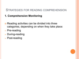 STRATEGIES FOR READING COMPREHENSION
1. Comprehension Monitoring
 Reading activities can be divided into three
categories, depending on when they take place:
 Pre-reading
 During-reading
 Post-reading
 