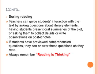 CONTD..
 During-reading
 Teachers can guide students' interaction with the
text by asking questions about literary elements,
having students present oral summaries of the plot,
or asking them to collect details or write
observations on post-it notes.
 If students have previewed comprehension
questions, they can answer these questions as they
read.
 Always remember “Reading is Thinking”
 