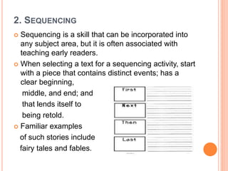 2. SEQUENCING
 Sequencing is a skill that can be incorporated into
any subject area, but it is often associated with
teaching early readers.
 When selecting a text for a sequencing activity, start
with a piece that contains distinct events; has a
clear beginning,
middle, and end; and
that lends itself to
being retold.
 Familiar examples
of such stories include
fairy tales and fables.
 