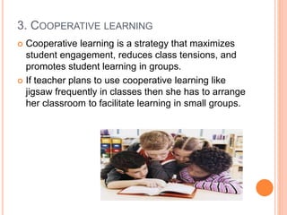 3. COOPERATIVE LEARNING
 Cooperative learning is a strategy that maximizes
student engagement, reduces class tensions, and
promotes student learning in groups.
 If teacher plans to use cooperative learning like
jigsaw frequently in classes then she has to arrange
her classroom to facilitate learning in small groups.
 