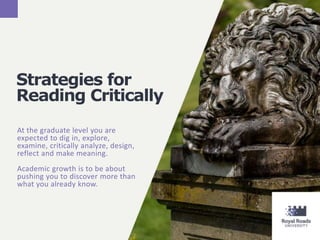 Strategies for
Reading Critically
At the graduate level you are
expected to dig in, explore,
examine, critically analyze, design,
reflect and make meaning.
Academic growth is to be about
pushing you to discover more than
what you already know.
 