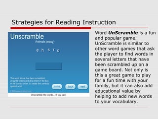 Strategies for Reading Instruction
Word UnScramble is a fun
and popular game.
UnScramble is similar to
other word games that ask
the player to find words in
several letters that have
been scrambled up on a
game board. Not only is
this a great game to play
for a fun time with your
family, but it can also add
educational value by
helping to add new words
to your vocabulary.
 