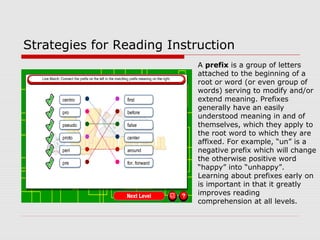 Strategies for Reading Instruction
A prefix is a group of letters
attached to the beginning of a
root or word (or even group of
words) serving to modify and/or
extend meaning. Prefixes
generally have an easily
understood meaning in and of
themselves, which they apply to
the root word to which they are
affixed. For example, “un” is a
negative prefix which will change
the otherwise positive word
“happy” into “unhappy”.
Learning about prefixes early on
is important in that it greatly
improves reading
comprehension at all levels.
 