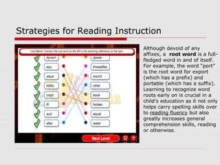 Although devoid of any
affixes, a root word is a full-
fledged word in and of itself.
For example, the word “port”
is the root word for export
(which has a prefix) and
portable (which has a suffix).
Learning to recognize word
roots early on is crucial in a
child’s education as it not only
helps carry spelling skills over
to reading fluency but also
greatly increases general
comprehension skills, reading
or otherwise.
Strategies for Reading Instruction
 