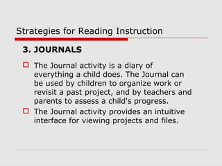 Strategies for Reading Instruction
3. JOURNALS
 The Journal activity is a diary of
everything a child does. The Journal can
be used by children to organize work or
revisit a past project, and by teachers and
parents to assess a child's progress.
 The Journal activity provides an intuitive
interface for viewing projects and files.
 