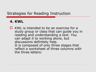 Strategies for Reading Instruction
4. KWL
 KWL is intended to be an exercise for a
study group or class that can guide you in
reading and understanding a text. You
can adapt it to working alone, but
discussions definitely help.
It is composed of only three stages that
reflect a worksheet of three columns with
the three letters:
 