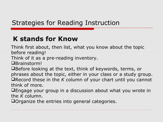 Strategies for Reading Instruction
Think first about, then list, what you know about the topic
before reading!
Think of it as a pre-reading inventory.
Brainstorm!
Before looking at the text, think of keywords, terms, or
phrases about the topic, either in your class or a study group.
Record these in the K column of your chart until you cannot
think of more.
Engage your group in a discussion about what you wrote in
the K column.
Organize the entries into general categories.
K stands for Know
 