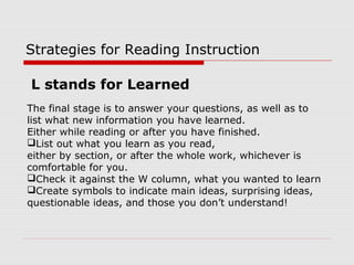 Strategies for Reading Instruction
The final stage is to answer your questions, as well as to
list what new information you have learned.
Either while reading or after you have finished.
List out what you learn as you read,
either by section, or after the whole work, whichever is
comfortable for you.
Check it against the W column, what you wanted to learn
Create symbols to indicate main ideas, surprising ideas,
questionable ideas, and those you don’t understand!
L stands for Learned
 