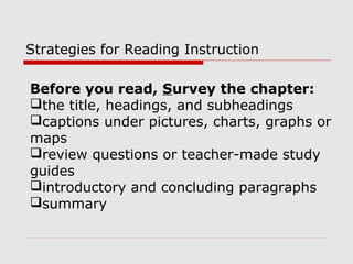 Strategies for Reading Instruction
Before you read, Survey the chapter:
the title, headings, and subheadings
captions under pictures, charts, graphs or
maps
review questions or teacher-made study
guides
introductory and concluding paragraphs
summary
 
