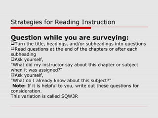 Question while you are surveying:
Turn the title, headings, and/or subheadings into questions
Read questions at the end of the chapters or after each
subheading
Ask yourself,
"What did my instructor say about this chapter or subject
when it was assigned?“
Ask yourself,
"What do I already know about this subject?"
Note: If it is helpful to you, write out these questions for
consideration.
This variation is called SQW3R
Strategies for Reading Instruction
 