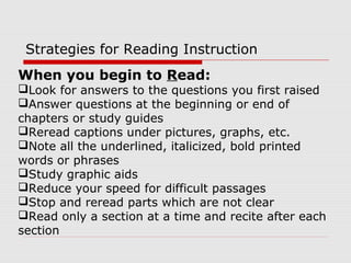 When you begin to Read:
Look for answers to the questions you first raised
Answer questions at the beginning or end of
chapters or study guides
Reread captions under pictures, graphs, etc.
Note all the underlined, italicized, bold printed
words or phrases
Study graphic aids
Reduce your speed for difficult passages
Stop and reread parts which are not clear
Read only a section at a time and recite after each
section
Strategies for Reading Instruction
 