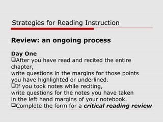 Review: an ongoing process
Day One
After you have read and recited the entire
chapter,
write questions in the margins for those points
you have highlighted or underlined.
If you took notes while reciting,
write questions for the notes you have taken
in the left hand margins of your notebook.
Complete the form for a critical reading review
Strategies for Reading Instruction
 