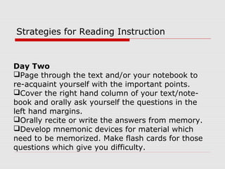 Day Two
Page through the text and/or your notebook to
re-acquaint yourself with the important points.
Cover the right hand column of your text/note-
book and orally ask yourself the questions in the
left hand margins.
Orally recite or write the answers from memory.
Develop mnemonic devices for material which
need to be memorized. Make flash cards for those
questions which give you difficulty.
Strategies for Reading Instruction
 
