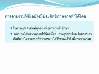 การอ่านงานวิจัยอย่างมีประสิทธิภาพอาจทาได้โดย
 ไม่ควรแปลคำศัพท์ทุกตัว เพื่ออ่ำนทุกตัวอักษร
 พยำยำมใช้พจนำนุกรมให้น้อยที่สุด อ่ำนรูปประโยค โดยกำรเดำ
ศัพท์หำกไม่สำมำรถตีควำมหมำยได้ชัดเจนแล้วจึงพึ่งพจนำนุกรม
 