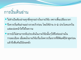 การเริ่มต้นอ่าน
 ไม่จำเป็นต้องอ่ำนทุกสิ่งทุกอย่ำงในงำนวิจัย เพรำะสิ้นเปลืองเวลำ
 จึงควรเริ่มต้นอ่ำนอย่ำงรวดเร็วก่อน โดยให้อ่ำน 1-2 ประโยคแรกใน
แต่ละย่อหน้ำให้ได้ใจควำม
 หำกยังไม่สำมำรถจับประเด็นในงำนวิจัยนั้นๆได้จึงค่อยอ่ำนใน
รำยละเอียด เมื่อสนใจงำนวิจัยเรื่องใดควรเริ่มจำกที่ตีพิมพ์ปีล่ำสุดก่อน
แล้วจึงสืบค้นปีย้อนหลัง
 