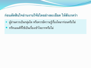 ก่อนตัดสินใจอ่านงานวิจัยใดอย่างละเอียด ให้สังเกตว่า
 ผู้อ่ำนควรเป็นกลุ่มใด หรือควรมีควำมรู้เรื่องใดมำก่อนหรือไม่
 ทรีทเมนต์ที่ใช้เป็นเรื่องเข้ำใจยำกหรือไม่
 