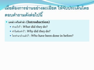 เมื่อต้องการอ่านอย่างละเอียด ให้จับประเด็นโดย
ตอบคาถามดังต่อไปนี้
 บทนำ หรือคำนำ (Introduction)
 ทำอะไร? : What did they do?
 ทำไมต้องทำ? : Why did they do?
 ใครทำมำบ้ำงแล้ว? : Who have been done in before?
 