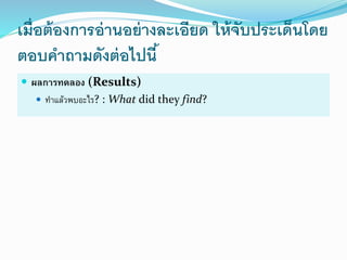 เมื่อต้องการอ่านอย่างละเอียด ให้จับประเด็นโดย
ตอบคาถามดังต่อไปนี้
 ผลกำรทดลอง (Results)
 ทำแล้วพบอะไร? : What did they find?
 