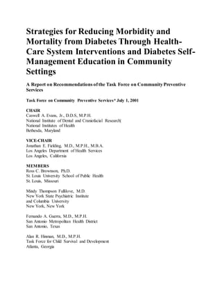 Strategies for Reducing Morbidity and
Mortality from Diabetes Through Health-
Care System Interventions and Diabetes Self-
Management Education in Community
Settings
A Report on Recommendations of the Task Force on Community Preventive
Services
Task Force on Community Preventive Services* July 1, 2001
CHAIR
Caswell A. Evans, Jr., D.D.S, M.P.H.
National Institute of Dental and Craniofacial Research|
National Institutes of Health
Bethesda, Maryland
VICE-CHAIR
Jonathan E. Fielding, M.D., M.P.H., M.B.A.
Los Angeles Department of Health Services
Los Angeles, California
MEMBERS
Ross C. Brownson, Ph.D.
St. Louis University School of Public Health
St. Louis, Missouri
Mindy Thompson Fullilove, M.D.
New York State Psychiatric Institute
and Columbia University
New York, New York
Fernando A. Guerra, M.D., M.P.H.
San Antonio Metropolitan Health District
San Antonio, Texas
Alan R. Hinman, M.D., M.P.H.
Task Force for Child Survival and Development
Atlanta, Georgia
 