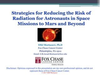 Strategies for Reducing the Risk of
Radiation for Astronauts in Space
Missions to Mars and Beyond
SMJ Mortazavi, Ph.D
Fox Chase Cancer Center
Philadelphia, PA 19111
Email: S.M.Javad.Mortazavi@fccc.edu
1
Disclaimer: Opinions expressed in this presentation are my own professional opinion, and do not
represent those of Fox Chase Cancer Center.
© 2017 SMJ Mortazavi
 