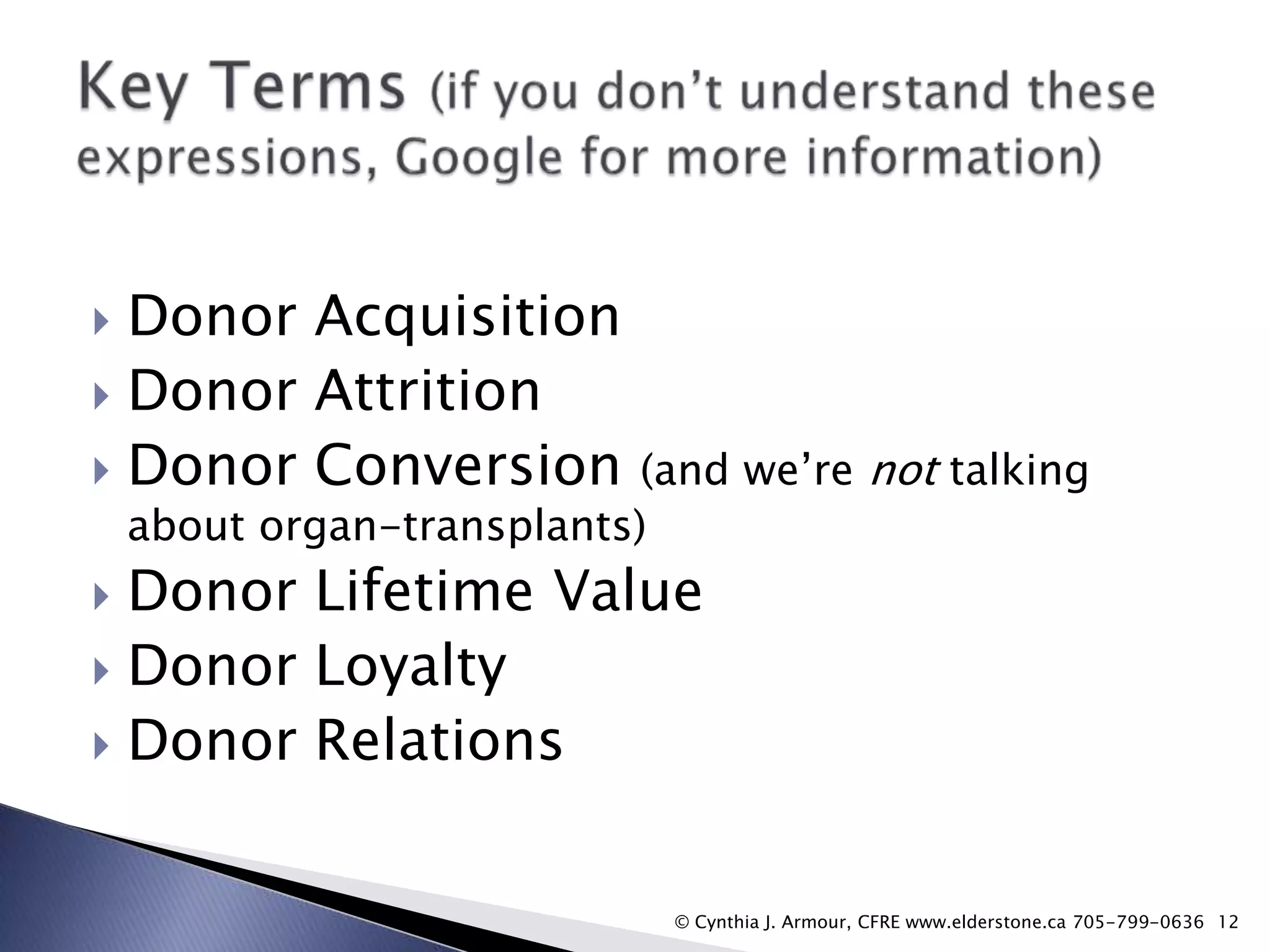 Donor Acquisition
 Donor Attrition
 Donor Conversion


(and we‟re not talking
about organ-transplants)

Donor Lifetime Value
 Donor Loyalty
 Donor Relations


© Cynthia J. Armour, CFRE www.elderstone.ca 705-799-0636 12

 