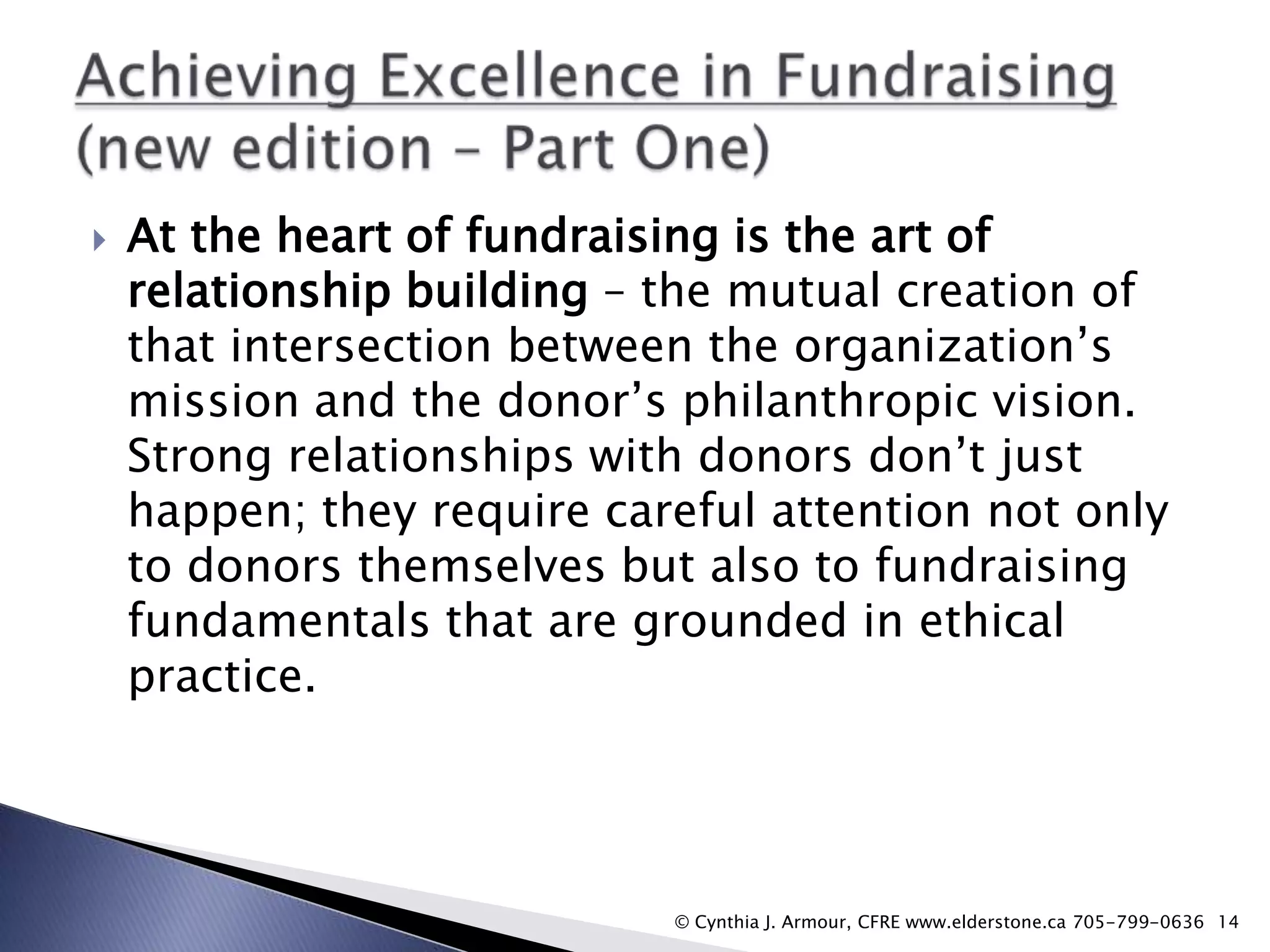 

At the heart of fundraising is the art of
relationship building – the mutual creation of
that intersection between the organization‟s
mission and the donor‟s philanthropic vision.
Strong relationships with donors don‟t just
happen; they require careful attention not only
to donors themselves but also to fundraising
fundamentals that are grounded in ethical
practice.

© Cynthia J. Armour, CFRE www.elderstone.ca 705-799-0636 14

 