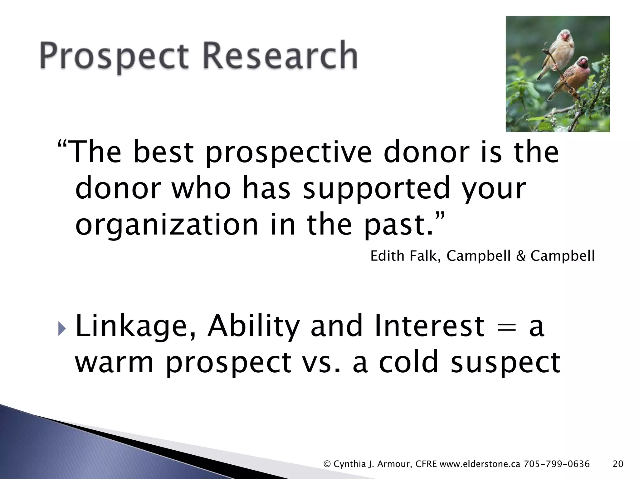 “The best prospective donor is the
donor who has supported your
organization in the past.”
Edith Falk, Campbell & Campbell



Linkage, Ability and Interest = a
warm prospect vs. a cold suspect

© Cynthia J. Armour, CFRE www.elderstone.ca 705-799-0636

20

 