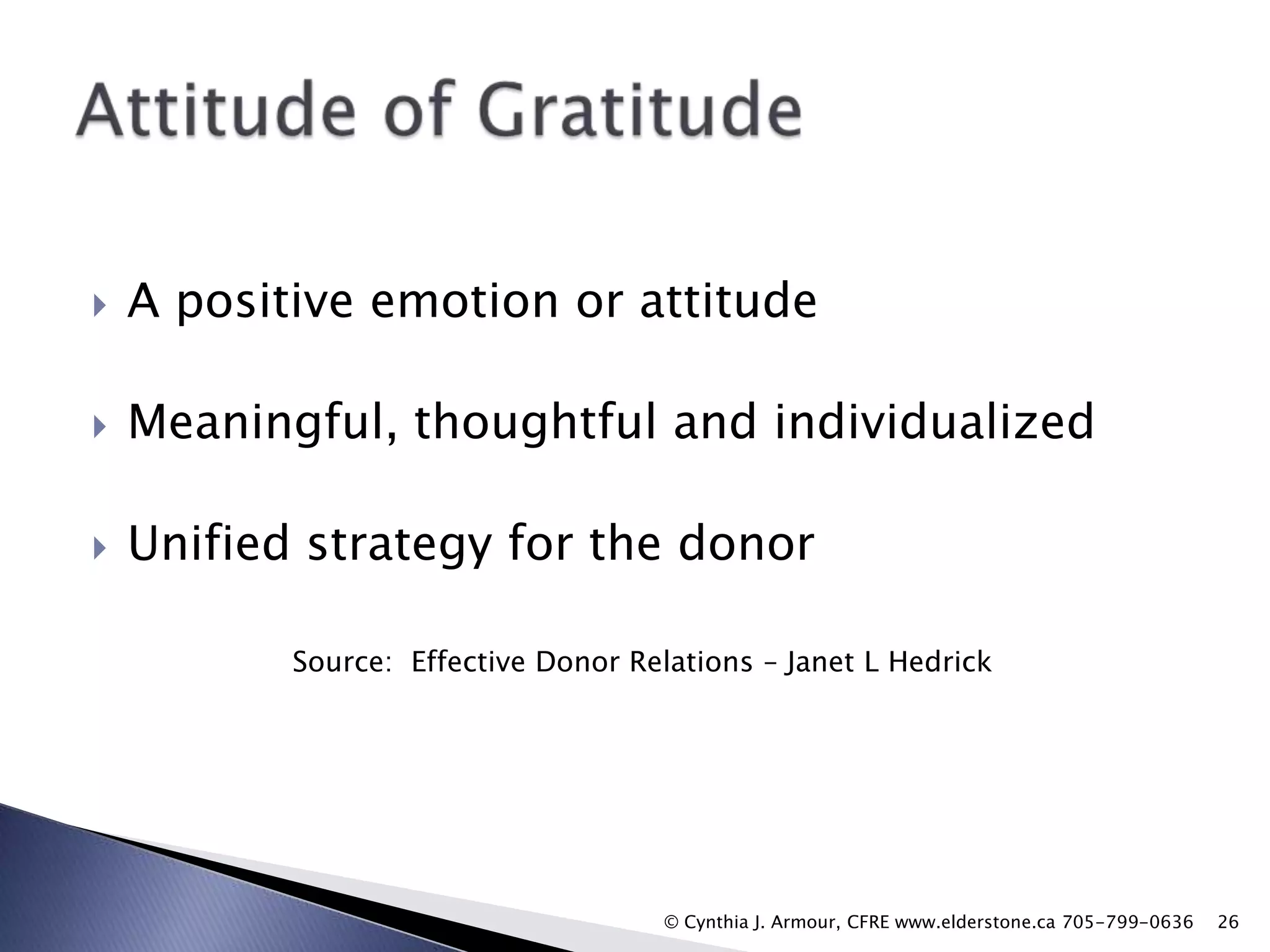 

A positive emotion or attitude



Meaningful, thoughtful and individualized



Unified strategy for the donor
Source: Effective Donor Relations – Janet L Hedrick

© Cynthia J. Armour, CFRE www.elderstone.ca 705-799-0636

26

 