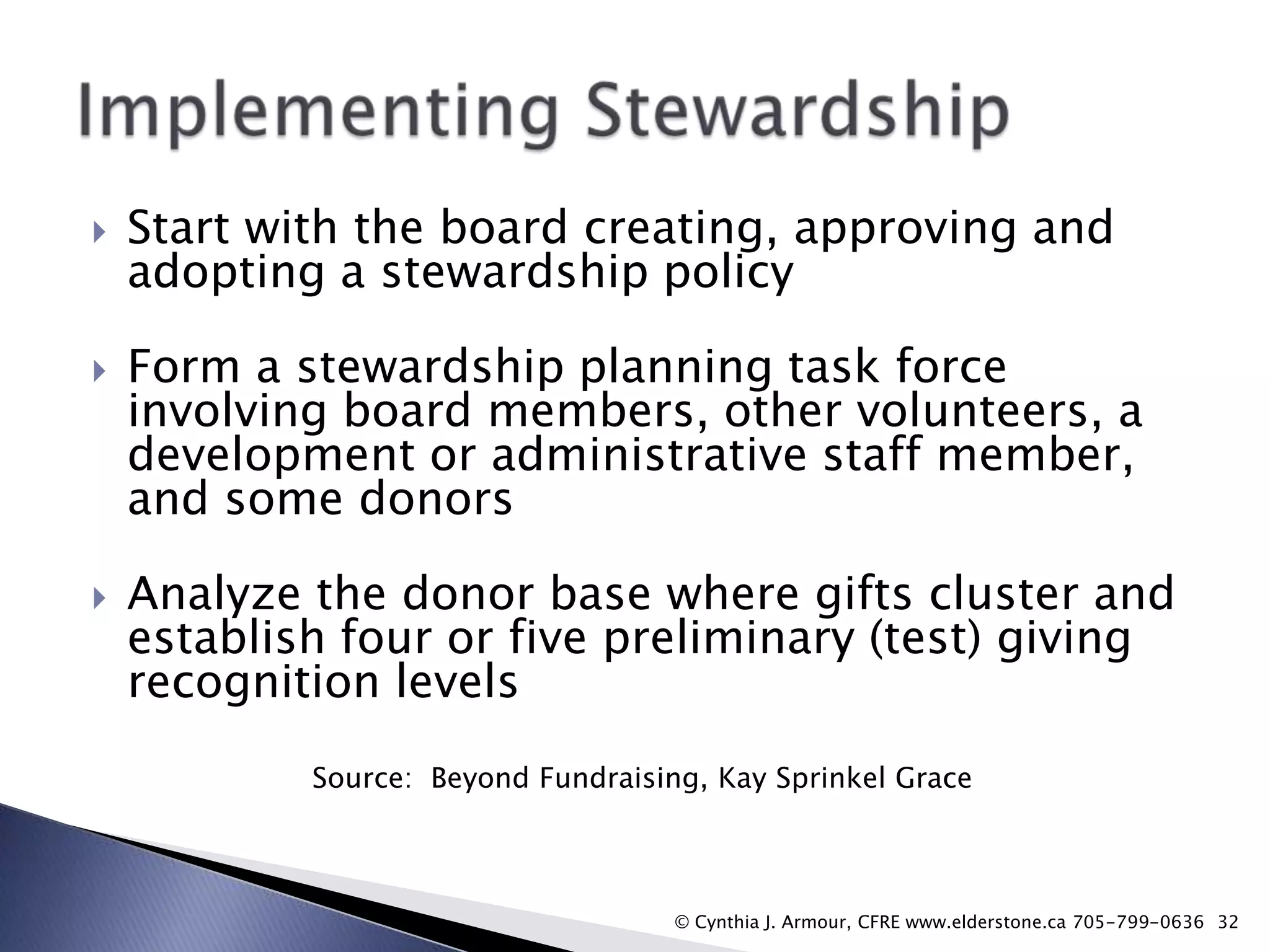 





Start with the board creating, approving and
adopting a stewardship policy

Form a stewardship planning task force
involving board members, other volunteers, a
development or administrative staff member,
and some donors
Analyze the donor base where gifts cluster and
establish four or five preliminary (test) giving
recognition levels
Source: Beyond Fundraising, Kay Sprinkel Grace

© Cynthia J. Armour, CFRE www.elderstone.ca 705-799-0636 32

 