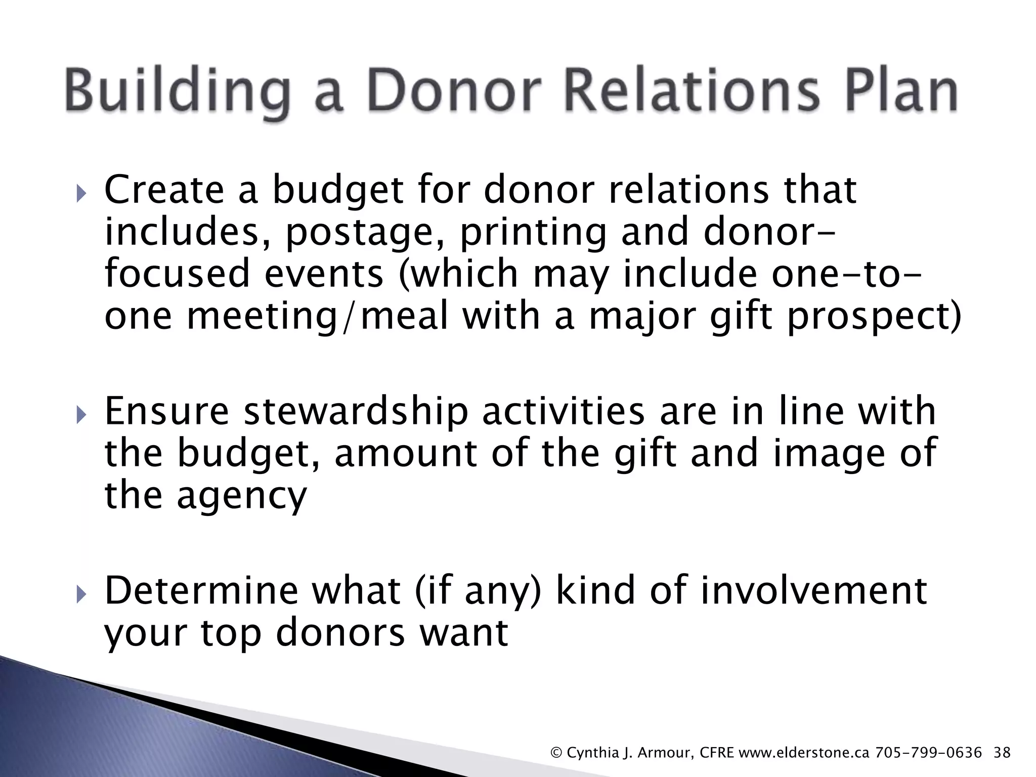 





Create a budget for donor relations that
includes, postage, printing and donorfocused events (which may include one-toone meeting/meal with a major gift prospect)
Ensure stewardship activities are in line with
the budget, amount of the gift and image of
the agency

Determine what (if any) kind of involvement
your top donors want
© Cynthia J. Armour, CFRE www.elderstone.ca 705-799-0636 38

 