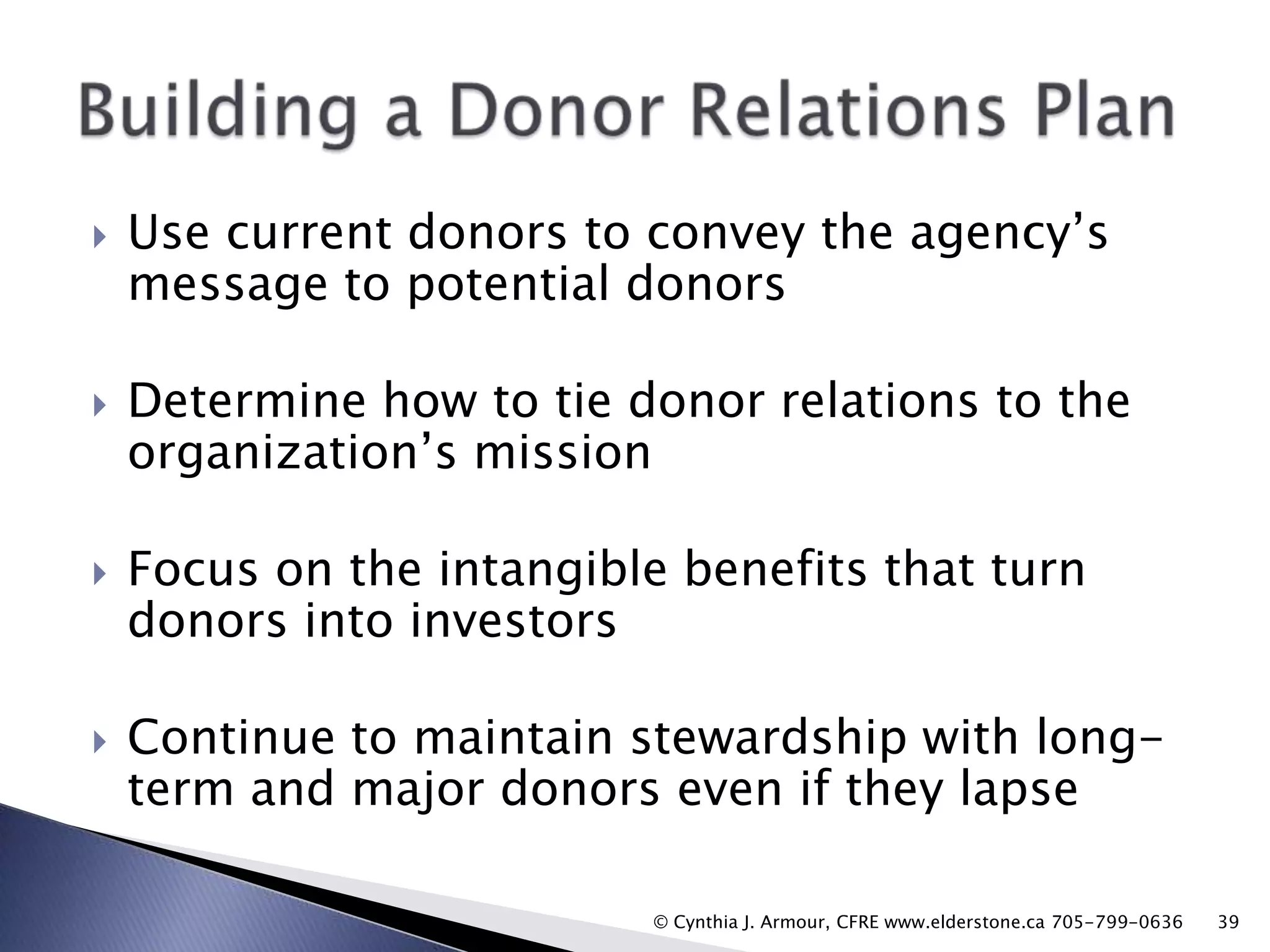 

Use current donors to convey the agency‟s
message to potential donors



Determine how to tie donor relations to the
organization‟s mission



Focus on the intangible benefits that turn
donors into investors



Continue to maintain stewardship with longterm and major donors even if they lapse
© Cynthia J. Armour, CFRE www.elderstone.ca 705-799-0636

39

 