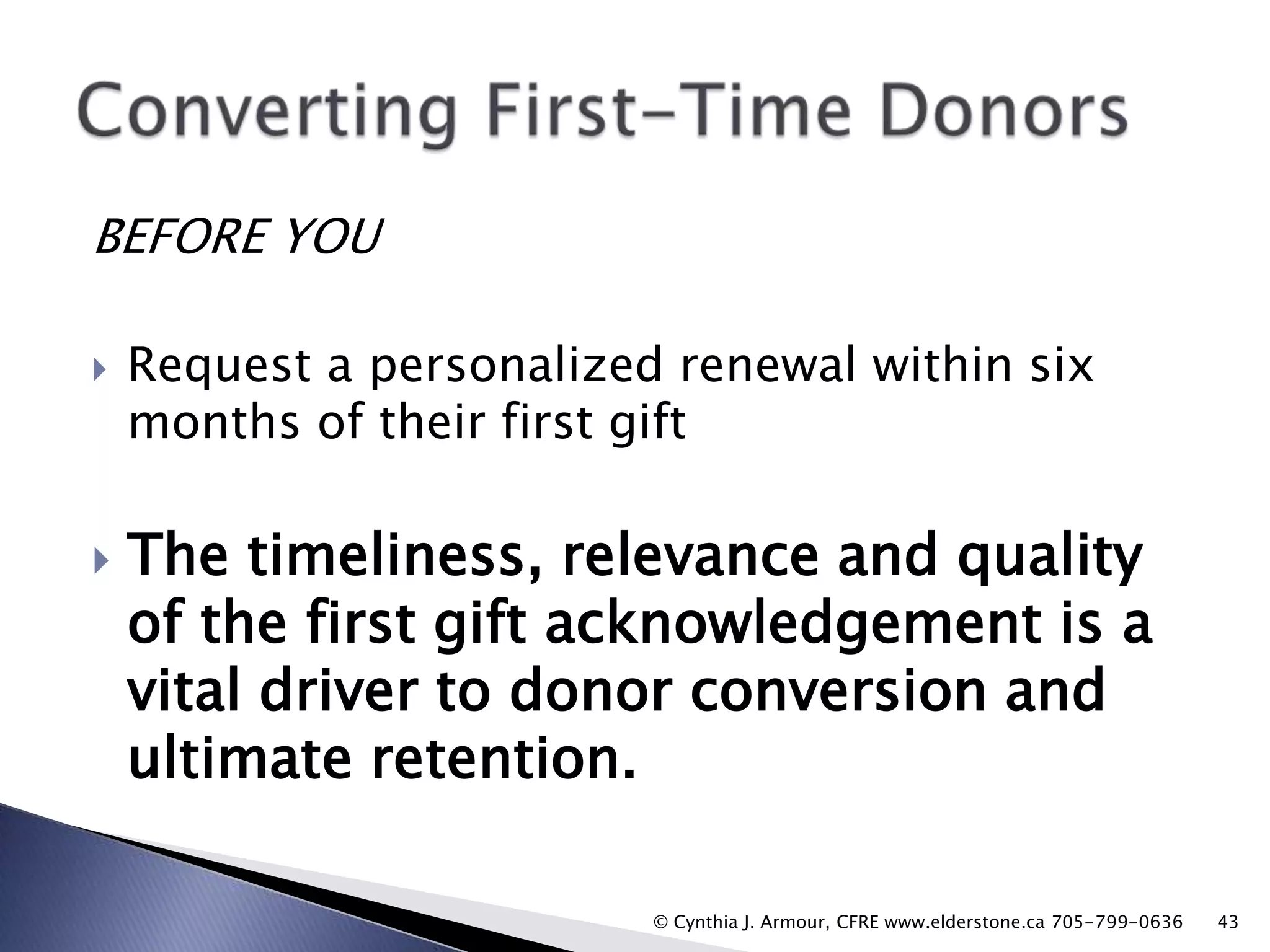 BEFORE YOU




Request a personalized renewal within six
months of their first gift

The timeliness, relevance and quality
of the first gift acknowledgement is a
vital driver to donor conversion and
ultimate retention.
© Cynthia J. Armour, CFRE www.elderstone.ca 705-799-0636

43

 