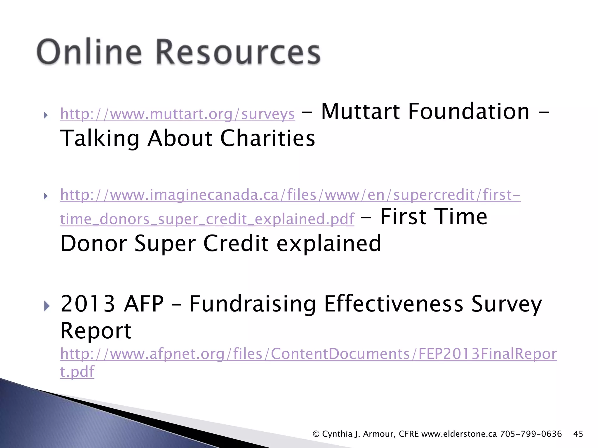 - Muttart Foundation Talking About Charities



http://www.muttart.org/surveys



http://www.imaginecanada.ca/files/www/en/supercredit/first-

- First Time
Donor Super Credit explained
time_donors_super_credit_explained.pdf



2013 AFP – Fundraising Effectiveness Survey
Report

http://www.afpnet.org/files/ContentDocuments/FEP2013FinalRepor
t.pdf

© Cynthia J. Armour, CFRE www.elderstone.ca 705-799-0636

45

 