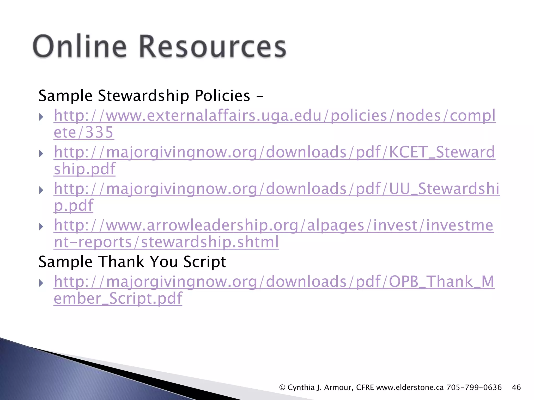 Sample Stewardship Policies –
 http://www.externalaffairs.uga.edu/policies/nodes/compl
ete/335
 http://majorgivingnow.org/downloads/pdf/KCET_Steward
ship.pdf
 http://majorgivingnow.org/downloads/pdf/UU_Stewardshi
p.pdf
 http://www.arrowleadership.org/alpages/invest/investme
nt-reports/stewardship.shtml
Sample Thank You Script
 http://majorgivingnow.org/downloads/pdf/OPB_Thank_M
ember_Script.pdf

© Cynthia J. Armour, CFRE www.elderstone.ca 705-799-0636

46

 