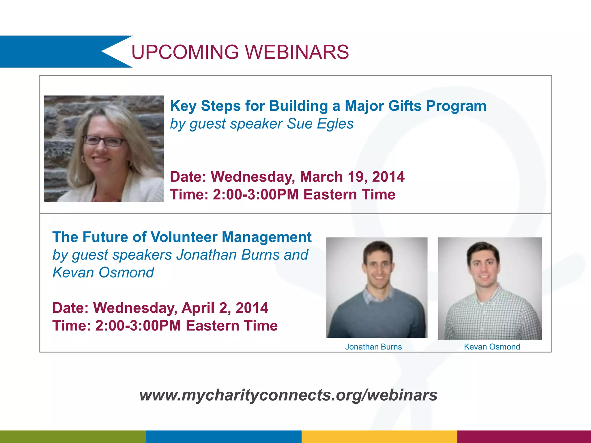 UPCOMING WEBINARS
Key Steps for Building a Major Gifts Program
by guest speaker Sue Egles

Date: Wednesday, March 19, 2014
Time: 2:00-3:00PM Eastern Time
The Future of Volunteer Management
by guest speakers Jonathan Burns and
Kevan Osmond
Date: Wednesday, April 2, 2014
Time: 2:00-3:00PM Eastern Time
Jonathan Burns

www.mycharityconnects.org/webinars

Kevan Osmond

 