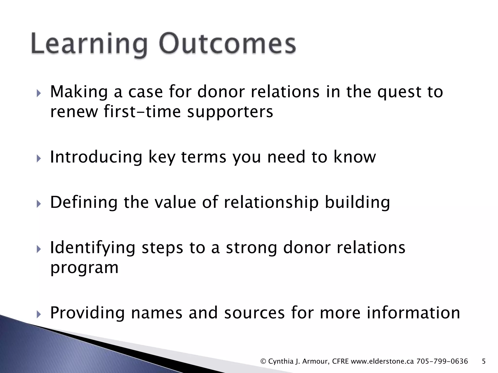 

Making a case for donor relations in the quest to
renew first-time supporters



Introducing key terms you need to know



Defining the value of relationship building





Identifying steps to a strong donor relations
program
Providing names and sources for more information
© Cynthia J. Armour, CFRE www.elderstone.ca 705-799-0636

5

 