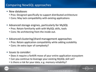 Comparing NewSQL approaches
 New databases
  • Pros: Designed specifically to support distributed architecture
  • Cons: May lack compatibility with existing applications

 Advanced storage engines, particularly for MySQL
  • Pros: Retain familiarity with with MySQL skills, tools
  • Cons: Re-architecting from the inside out.

 Advanced clustering/shard management approaches
  • Pros: Retain application compatibility while adding scalability
  • Cons: An extra layer of complexity?

 Issues to consider:
  • Does it require a forklift move of your entire application ecosystem
  • Can you continue to leverage your existing MySQL skill set?
  • Is there a risk for your data, e.g. memory reliability?


                                       © 2013 by The 451 Group. All rights reserved
 