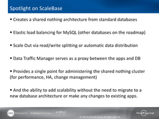 Spotlight on ScaleBase
 Creates a shared nothing architecture from standard databases

 Elastic load balancing for MySQL (other databases on the roadmap)

 Scale Out via read/write splitting or automatic data distribution

 Data Traffic Manager serves as a proxy between the apps and DB

 Provides a single point for administering the shared nothing cluster
(for performance, HA, change management)

 And the ability to add scalability without the need to migrate to a
new database architecture or make any changes to existing apps.



                                    © 2013 by The 451 Group. All rights reserved
 