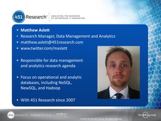    Matthew Aslett
•   Research Manager, Data Management and Analytics
   matthew.aslett@451research.com
   www.twitter.com/maslett

 Responsible for data management
    and analytics research agenda

 Focus on operational and analytic
    databases, including NoSQL,
    NewSQL, and Hadoop

 With 451 Research since 2007



                                    © 2013 by The 451 Group. All rights reserved
 