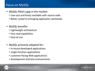 Focus on MySQL
 MySQL filled a gap in the market:
  • Low cost and freely available with source code
  • Better suited to emerging application workloads

 MySQL benefits
  • Lightweight architecture
  • Fast read capabilities
  • Ease of use

 MySQL primarily adopted for:
  • in-house-developed applications
  • single-function applications
  • customer-facing Web applications
  • development-and-test environments


                                     © 2013 by The 451 Group. All rights reserved
 