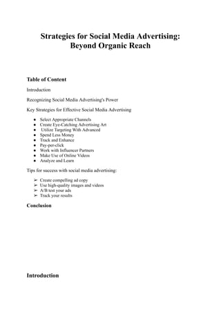 Strategies for Social Media Advertising:
Beyond Organic Reach
Table of Content
Introduction
Recognizing Social Media Advertising's Power
Key Strategies for Effective Social Media Advertising
● Select Appropriate Channels
● Create Eye-Catching Advertising Art
● Utilize Targeting With Advanced
● Spend Less Money
● Track and Enhance
● Pay-per-click
● Work with Influencer Partners
● Make Use of Online Videos
● Analyze and Learn
Tips for success with social media advertising:
➢ Create compelling ad copy
➢ Use high-quality images and videos
➢ A/B test your ads
➢ Track your results
Conclusion
Introduction
 